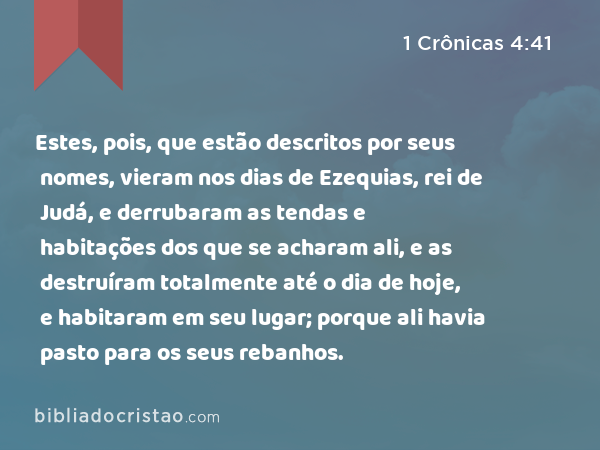 Estes, pois, que estão descritos por seus nomes, vieram nos dias de Ezequias, rei de Judá, e derrubaram as tendas e habitações dos que se acharam ali, e as destruíram totalmente até o dia de hoje, e habitaram em seu lugar; porque ali havia pasto para os seus rebanhos. - 1 Crônicas 4:41