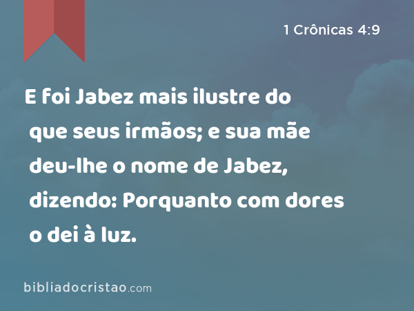 E foi Jabez mais ilustre do que seus irmãos; e sua mãe deu-lhe o nome de Jabez, dizendo: Porquanto com dores o dei à luz. - 1 Crônicas 4:9