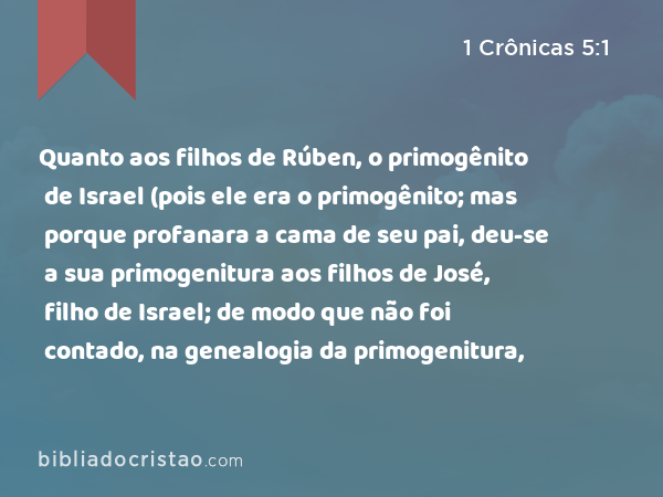 Quanto aos filhos de Rúben, o primogênito de Israel (pois ele era o primogênito; mas porque profanara a cama de seu pai, deu-se a sua primogenitura aos filhos de José, filho de Israel; de modo que não foi contado, na genealogia da primogenitura, - 1 Crônicas 5:1