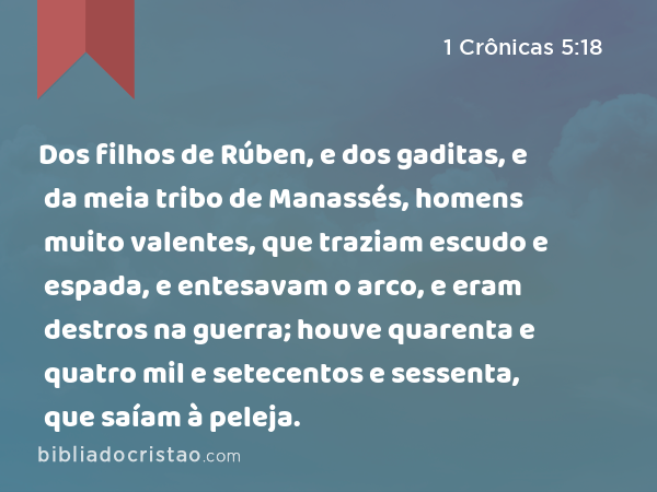 Dos filhos de Rúben, e dos gaditas, e da meia tribo de Manassés, homens muito valentes, que traziam escudo e espada, e entesavam o arco, e eram destros na guerra; houve quarenta e quatro mil e setecentos e sessenta, que saíam à peleja. - 1 Crônicas 5:18