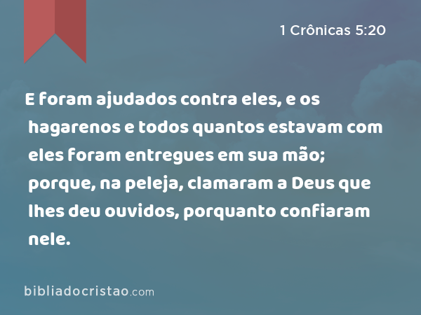 E foram ajudados contra eles, e os hagarenos e todos quantos estavam com eles foram entregues em sua mão; porque, na peleja, clamaram a Deus que lhes deu ouvidos, porquanto confiaram nele. - 1 Crônicas 5:20