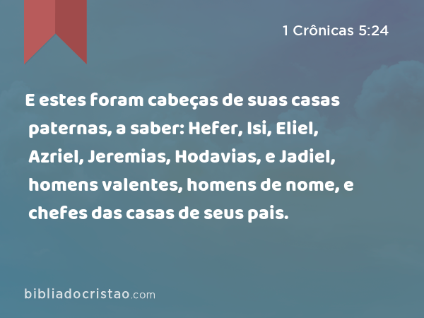 E estes foram cabeças de suas casas paternas, a saber: Hefer, Isi, Eliel, Azriel, Jeremias, Hodavias, e Jadiel, homens valentes, homens de nome, e chefes das casas de seus pais. - 1 Crônicas 5:24