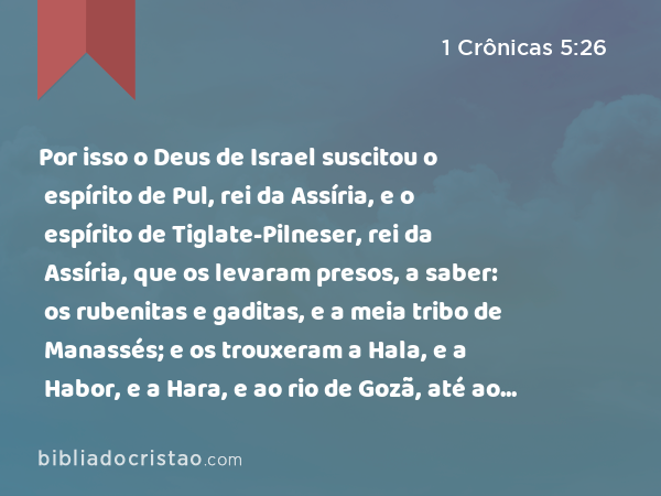 Por isso o Deus de Israel suscitou o espírito de Pul, rei da Assíria, e o espírito de Tiglate-Pilneser, rei da Assíria, que os levaram presos, a saber: os rubenitas e gaditas, e a meia tribo de Manassés; e os trouxeram a Hala, e a Habor, e a Hara, e ao rio de Gozã, até ao dia de hoje. - 1 Crônicas 5:26