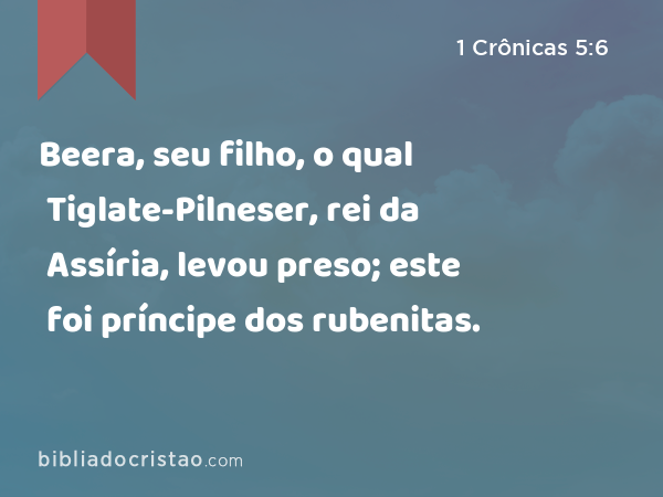 Beera, seu filho, o qual Tiglate-Pilneser, rei da Assíria, levou preso; este foi príncipe dos rubenitas. - 1 Crônicas 5:6