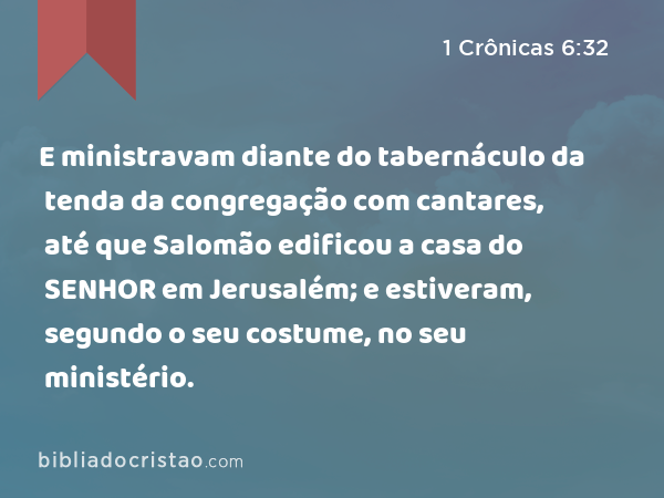 E ministravam diante do tabernáculo da tenda da congregação com cantares, até que Salomão edificou a casa do SENHOR em Jerusalém; e estiveram, segundo o seu costume, no seu ministério. - 1 Crônicas 6:32