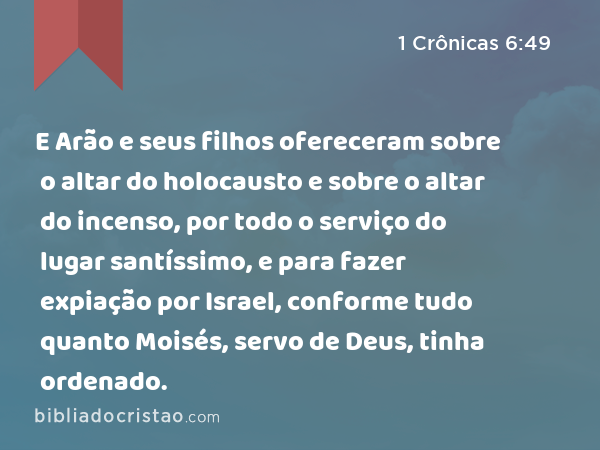 E Arão e seus filhos ofereceram sobre o altar do holocausto e sobre o altar do incenso, por todo o serviço do lugar santíssimo, e para fazer expiação por Israel, conforme tudo quanto Moisés, servo de Deus, tinha ordenado. - 1 Crônicas 6:49