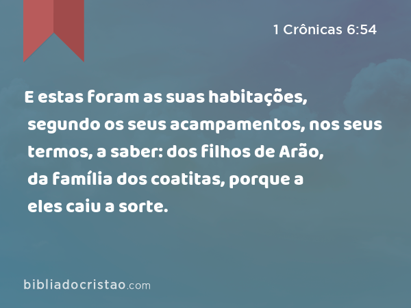 E estas foram as suas habitações, segundo os seus acampamentos, nos seus termos, a saber: dos filhos de Arão, da família dos coatitas, porque a eles caiu a sorte. - 1 Crônicas 6:54