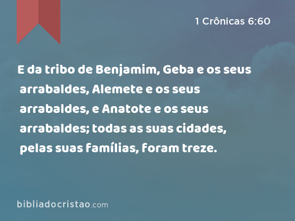 E da tribo de Benjamim, Geba e os seus arrabaldes, Alemete e os seus arrabaldes, e Anatote e os seus arrabaldes; todas as suas cidades, pelas suas famílias, foram treze. - 1 Crônicas 6:60