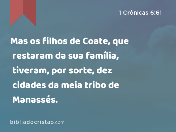 Mas os filhos de Coate, que restaram da sua família, tiveram, por sorte, dez cidades da meia tribo de Manassés. - 1 Crônicas 6:61