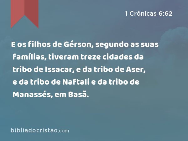 E os filhos de Gérson, segundo as suas famílias, tiveram treze cidades da tribo de Issacar, e da tribo de Aser, e da tribo de Naftali e da tribo de Manassés, em Basã. - 1 Crônicas 6:62