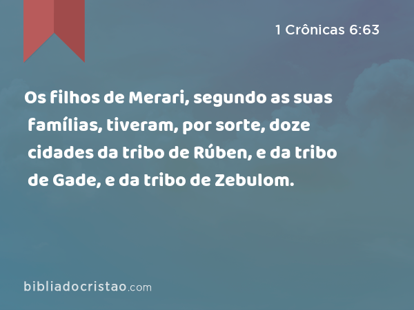 Os filhos de Merari, segundo as suas famílias, tiveram, por sorte, doze cidades da tribo de Rúben, e da tribo de Gade, e da tribo de Zebulom. - 1 Crônicas 6:63