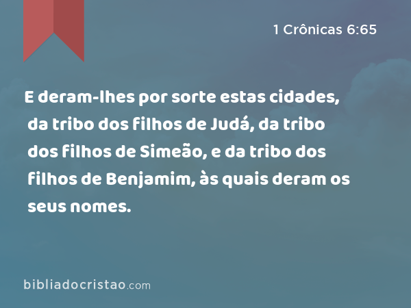 E deram-lhes por sorte estas cidades, da tribo dos filhos de Judá, da tribo dos filhos de Simeão, e da tribo dos filhos de Benjamim, às quais deram os seus nomes. - 1 Crônicas 6:65