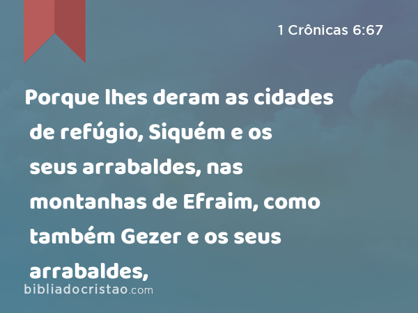 Porque lhes deram as cidades de refúgio, Siquém e os seus arrabaldes, nas montanhas de Efraim, como também Gezer e os seus arrabaldes, - 1 Crônicas 6:67