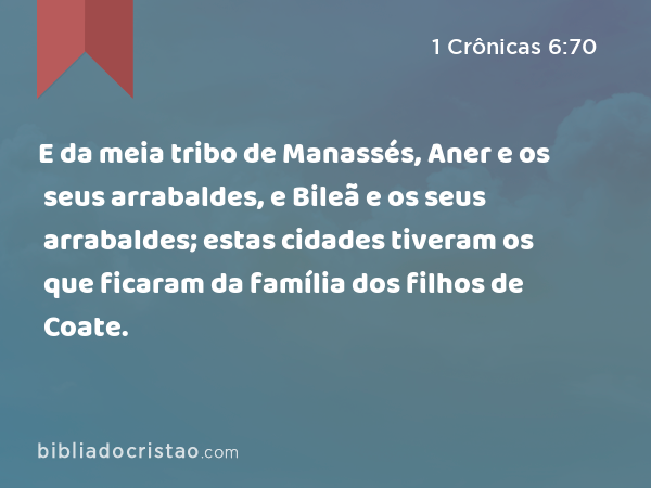 E da meia tribo de Manassés, Aner e os seus arrabaldes, e Bileã e os seus arrabaldes; estas cidades tiveram os que ficaram da família dos filhos de Coate. - 1 Crônicas 6:70