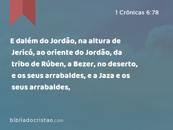 E dalém do Jordão, na altura de Jericó, ao oriente do Jordão, da tribo de Rúben, a Bezer, no deserto, e os seus arrabaldes, e a Jaza e os seus arrabaldes, - 1 Crônicas 6:78