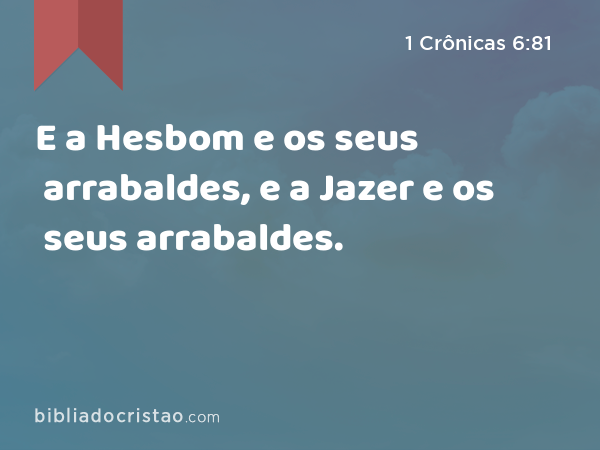 E a Hesbom e os seus arrabaldes, e a Jazer e os seus arrabaldes. - 1 Crônicas 6:81