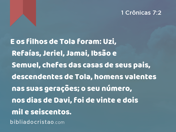 E os filhos de Tola foram: Uzi, Refaías, Jeriel, Jamai, Ibsão e Semuel, chefes das casas de seus pais, descendentes de Tola, homens valentes nas suas gerações; o seu número, nos dias de Davi, foi de vinte e dois mil e seiscentos. - 1 Crônicas 7:2