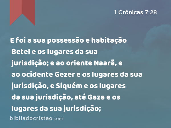 E foi a sua possessão e habitação Betel e os lugares da sua jurisdição; e ao oriente Naarã, e ao ocidente Gezer e os lugares da sua jurisdição, e Siquém e os lugares da sua jurisdição, até Gaza e os lugares da sua jurisdição; - 1 Crônicas 7:28