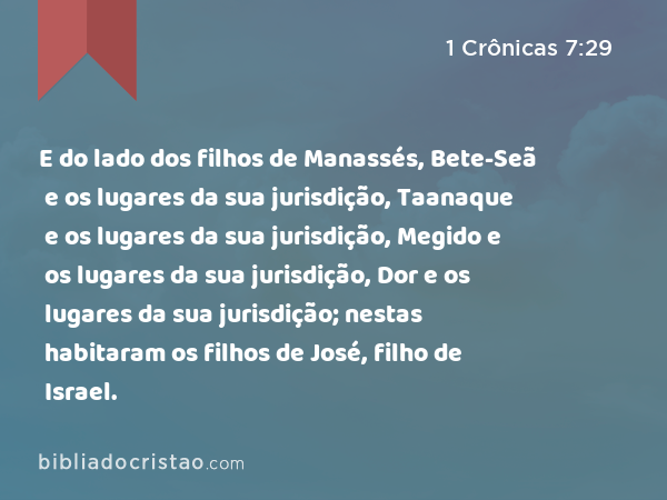 E do lado dos filhos de Manassés, Bete-Seã e os lugares da sua jurisdição, Taanaque e os lugares da sua jurisdição, Megido e os lugares da sua jurisdição, Dor e os lugares da sua jurisdição; nestas habitaram os filhos de José, filho de Israel. - 1 Crônicas 7:29