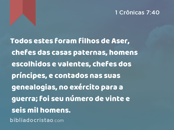 Todos estes foram filhos de Aser, chefes das casas paternas, homens escolhidos e valentes, chefes dos príncipes, e contados nas suas genealogias, no exército para a guerra; foi seu número de vinte e seis mil homens. - 1 Crônicas 7:40