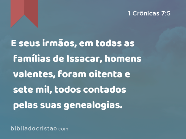 E seus irmãos, em todas as famílias de Issacar, homens valentes, foram oitenta e sete mil, todos contados pelas suas genealogias. - 1 Crônicas 7:5