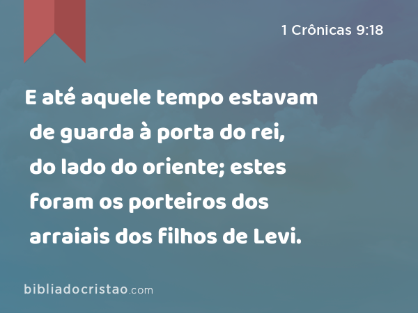 E até aquele tempo estavam de guarda à porta do rei, do lado do oriente; estes foram os porteiros dos arraiais dos filhos de Levi. - 1 Crônicas 9:18