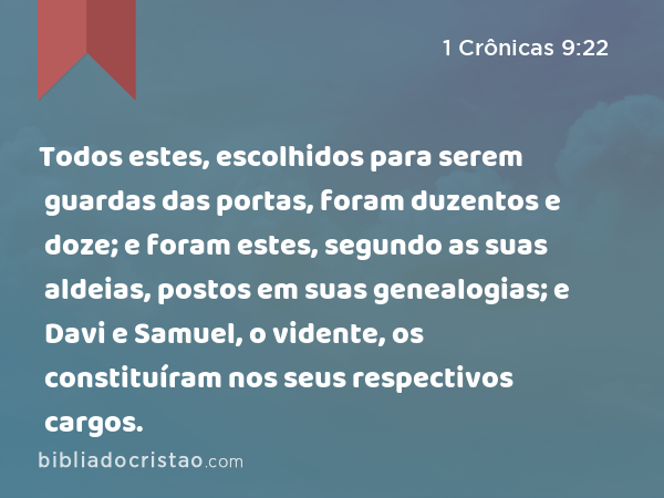 Todos estes, escolhidos para serem guardas das portas, foram duzentos e doze; e foram estes, segundo as suas aldeias, postos em suas genealogias; e Davi e Samuel, o vidente, os constituíram nos seus respectivos cargos. - 1 Crônicas 9:22