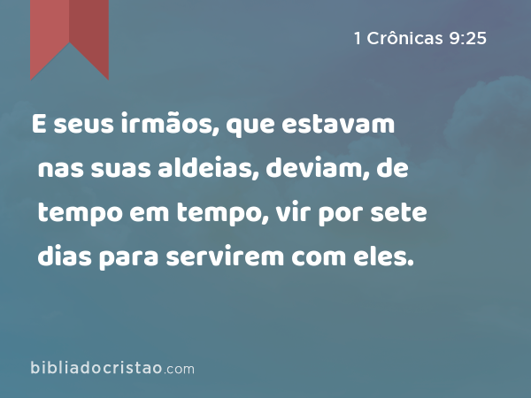 E seus irmãos, que estavam nas suas aldeias, deviam, de tempo em tempo, vir por sete dias para servirem com eles. - 1 Crônicas 9:25