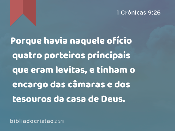 Porque havia naquele ofício quatro porteiros principais que eram levitas, e tinham o encargo das câmaras e dos tesouros da casa de Deus. - 1 Crônicas 9:26