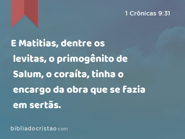 E Matitias, dentre os levitas, o primogênito de Salum, o coraíta, tinha o encargo da obra que se fazia em sertãs. - 1 Crônicas 9:31