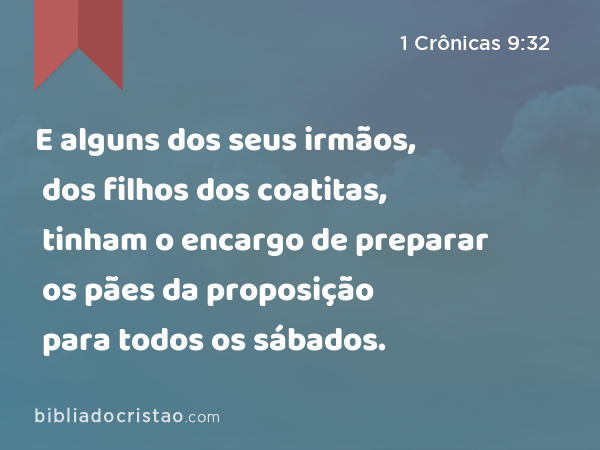 E alguns dos seus irmãos, dos filhos dos coatitas, tinham o encargo de preparar os pães da proposição para todos os sábados. - 1 Crônicas 9:32