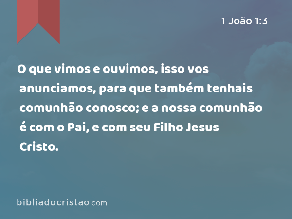 O que vimos e ouvimos, isso vos anunciamos, para que também tenhais comunhão conosco; e a nossa comunhão é com o Pai, e com seu Filho Jesus Cristo. - 1 João 1:3