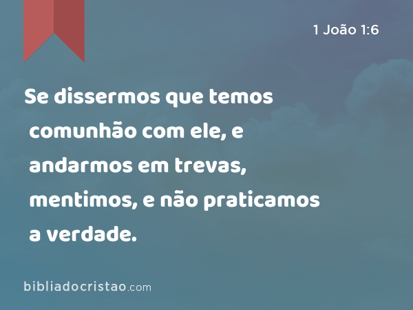 Se dissermos que temos comunhão com ele, e andarmos em trevas, mentimos, e não praticamos a verdade. - 1 João 1:6