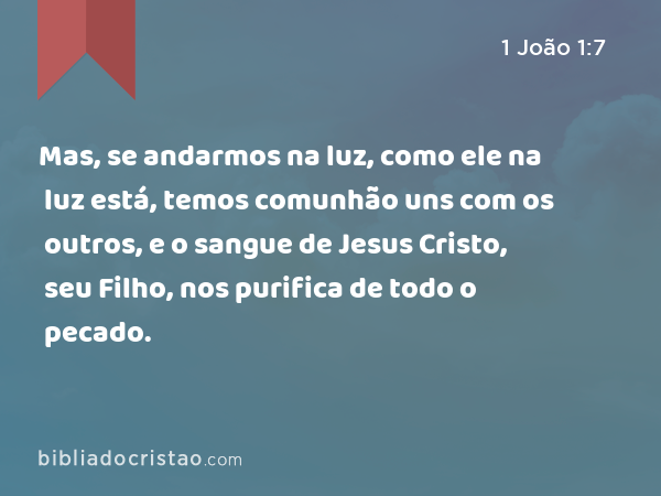 Mas, se andarmos na luz, como ele na luz está, temos comunhão uns com os outros, e o sangue de Jesus Cristo, seu Filho, nos purifica de todo o pecado. - 1 João 1:7