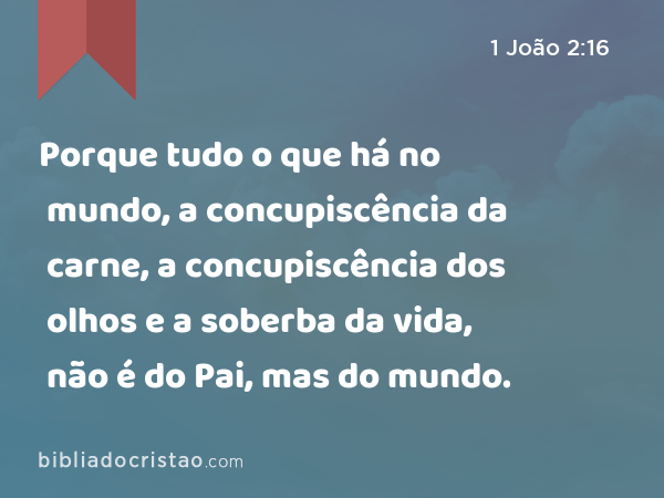 Porque tudo o que há no mundo, a concupiscência da carne, a concupiscência dos olhos e a soberba da vida, não é do Pai, mas do mundo. - 1 João 2:16