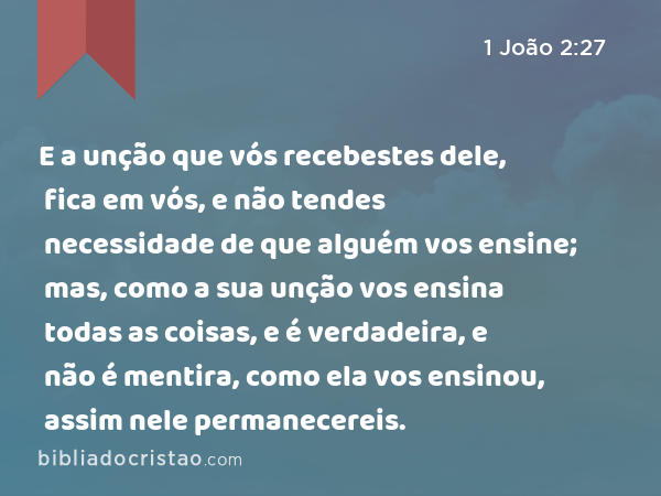 E a unção que vós recebestes dele, fica em vós, e não tendes necessidade de que alguém vos ensine; mas, como a sua unção vos ensina todas as coisas, e é verdadeira, e não é mentira, como ela vos ensinou, assim nele permanecereis. - 1 João 2:27