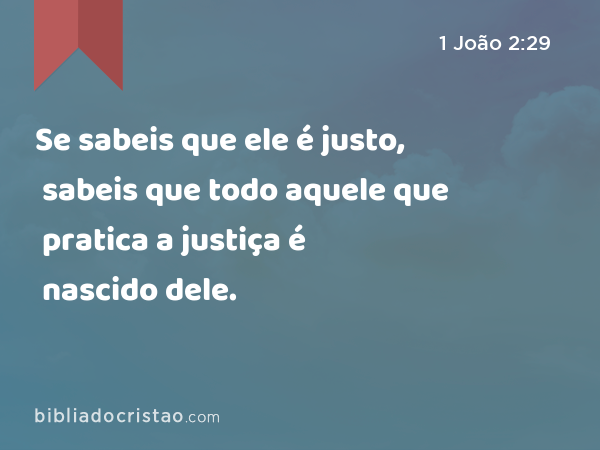 Se sabeis que ele é justo, sabeis que todo aquele que pratica a justiça é nascido dele. - 1 João 2:29