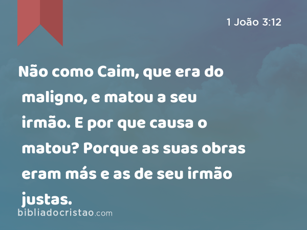 Não como Caim, que era do maligno, e matou a seu irmão. E por que causa o matou? Porque as suas obras eram más e as de seu irmão justas. - 1 João 3:12