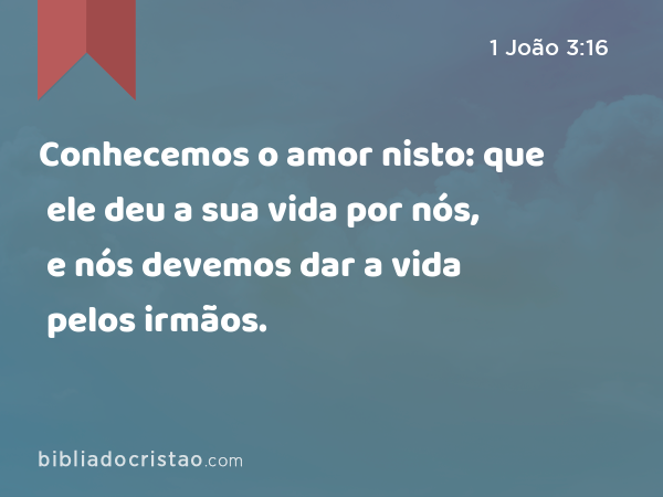 Conhecemos o amor nisto: que ele deu a sua vida por nós, e nós devemos dar a vida pelos irmãos. - 1 João 3:16