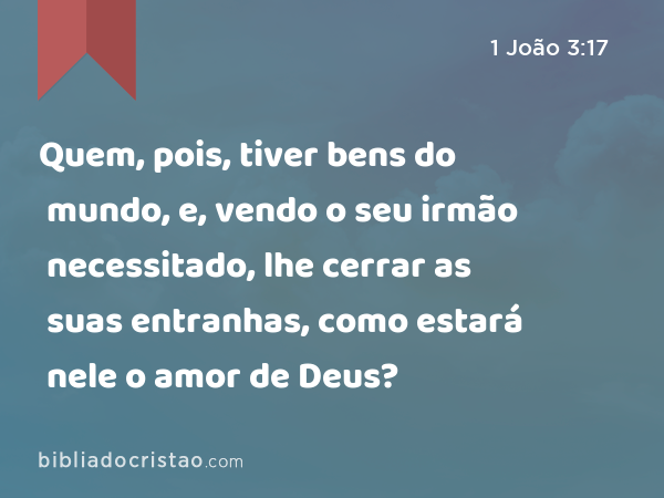 Quem, pois, tiver bens do mundo, e, vendo o seu irmão necessitado, lhe cerrar as suas entranhas, como estará nele o amor de Deus? - 1 João 3:17