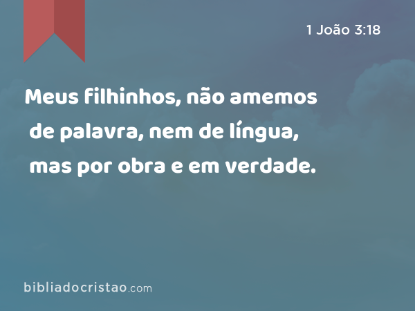 Meus filhinhos, não amemos de palavra, nem de língua, mas por obra e em verdade. - 1 João 3:18