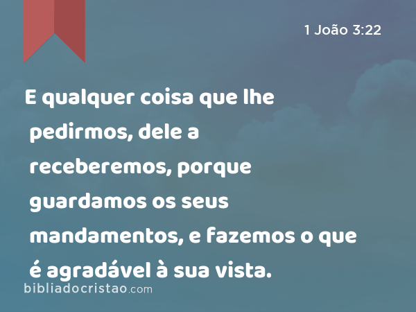 E qualquer coisa que lhe pedirmos, dele a receberemos, porque guardamos os seus mandamentos, e fazemos o que é agradável à sua vista. - 1 João 3:22