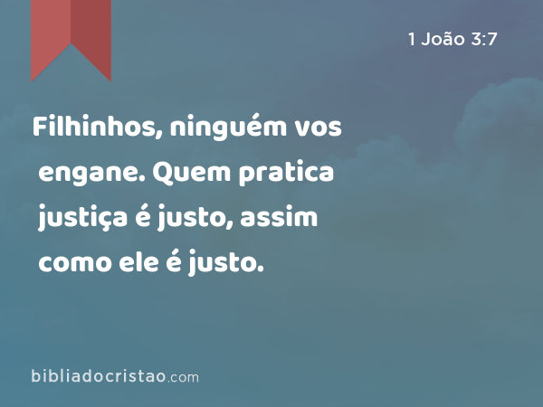 Filhinhos, ninguém vos engane. Quem pratica justiça é justo, assim como ele é justo. - 1 João 3:7