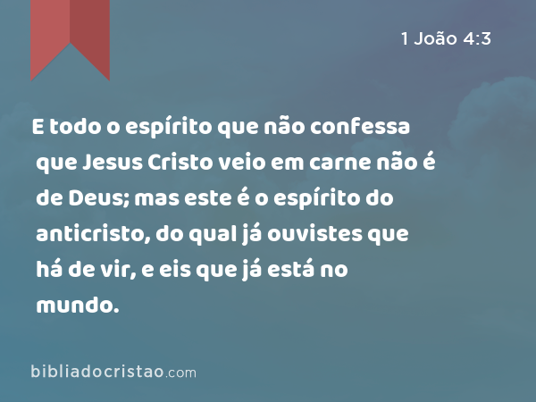 E todo o espírito que não confessa que Jesus Cristo veio em carne não é de Deus; mas este é o espírito do anticristo, do qual já ouvistes que há de vir, e eis que já está no mundo. - 1 João 4:3