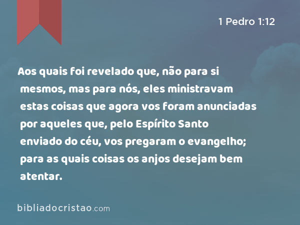 Aos quais foi revelado que, não para si mesmos, mas para nós, eles ministravam estas coisas que agora vos foram anunciadas por aqueles que, pelo Espírito Santo enviado do céu, vos pregaram o evangelho; para as quais coisas os anjos desejam bem atentar. - 1 Pedro 1:12