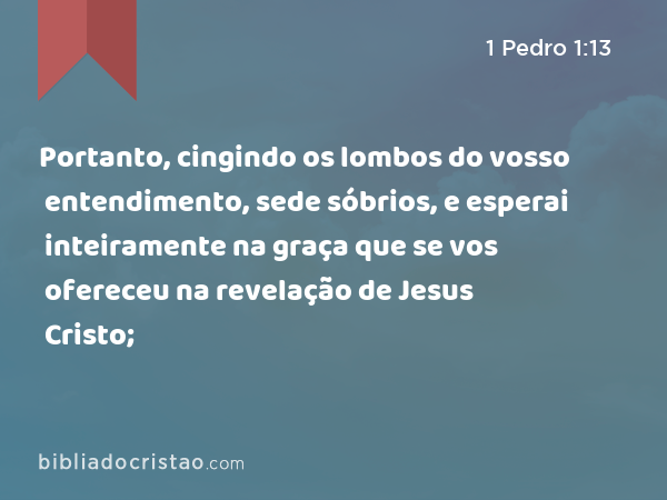 Portanto, cingindo os lombos do vosso entendimento, sede sóbrios, e esperai inteiramente na graça que se vos ofereceu na revelação de Jesus Cristo; - 1 Pedro 1:13