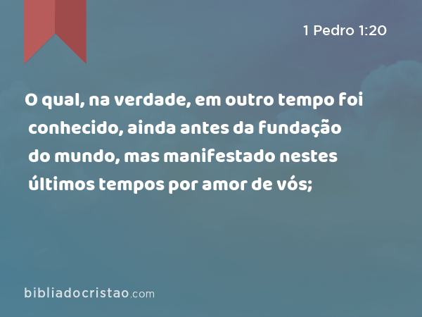 O qual, na verdade, em outro tempo foi conhecido, ainda antes da fundação do mundo, mas manifestado nestes últimos tempos por amor de vós; - 1 Pedro 1:20