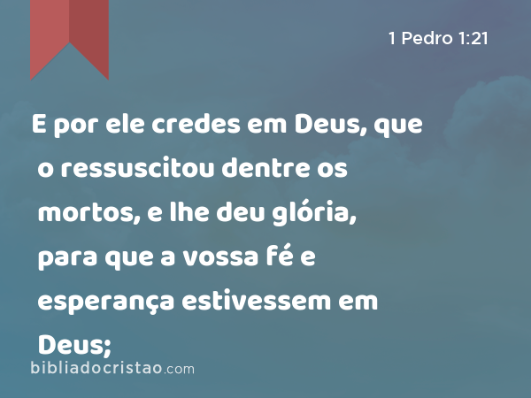 E por ele credes em Deus, que o ressuscitou dentre os mortos, e lhe deu glória, para que a vossa fé e esperança estivessem em Deus; - 1 Pedro 1:21