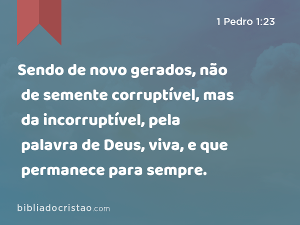 Sendo de novo gerados, não de semente corruptível, mas da incorruptível, pela palavra de Deus, viva, e que permanece para sempre. - 1 Pedro 1:23