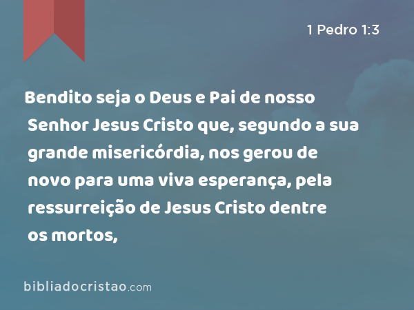 Bendito seja o Deus e Pai de nosso Senhor Jesus Cristo que, segundo a sua grande misericórdia, nos gerou de novo para uma viva esperança, pela ressurreição de Jesus Cristo dentre os mortos, - 1 Pedro 1:3